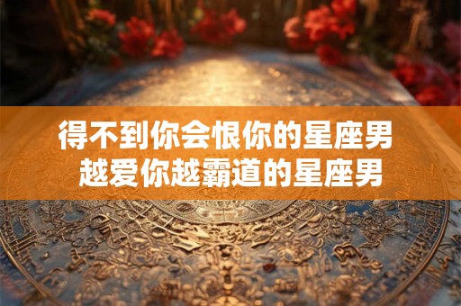得不到你会恨你的星座男 越爱你越霸道的星座男