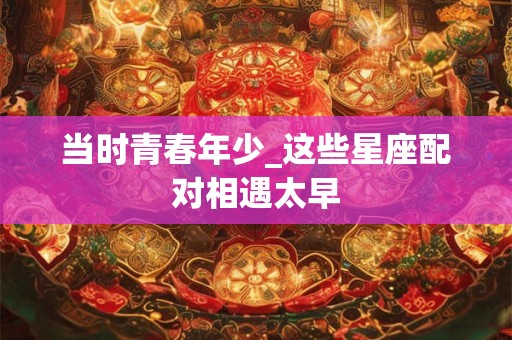 当时青春年少_这些星座配对相遇太早