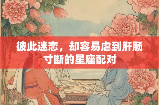 彼此迷恋，却容易虐到肝肠寸断的星座配对