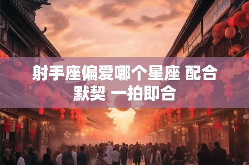 射手座偏爱哪个星座 配合默契 一拍即合