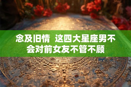 念及旧情  这四大星座男不会对前女友不管不顾
