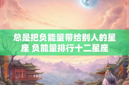 总是把负能量带给别人的星座 负能量排行十二星座