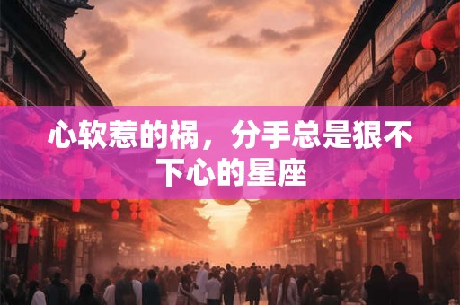 心软惹的祸，分手总是狠不下心的星座