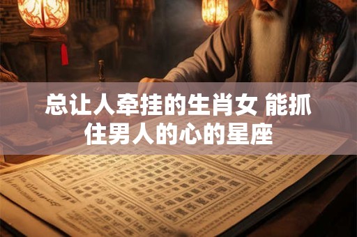 总让人牵挂的生肖女 能抓住男人的心的星座