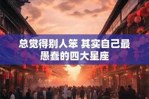 总觉得别人笨 其实自己最愚蠢的四大星座