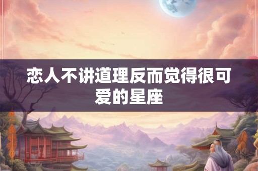 恋人不讲道理反而觉得很可爱的星座