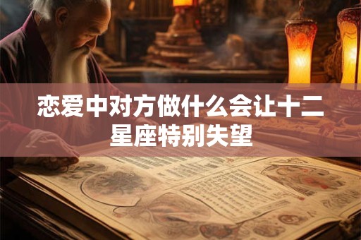 详细阅读:恋爱中对方做什么会让十二星座特别失望 恋爱中对方做什么会让十二星座特别失望