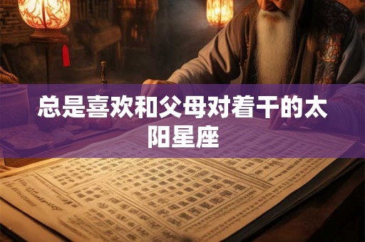 总是喜欢和父母对着干的太阳星座
