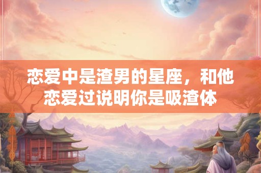 恋爱中是渣男的星座，和他恋爱过说明你是吸渣体