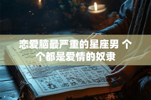 恋爱脑最严重的星座男 个个都是爱情的奴隶