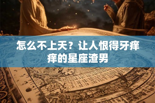怎么不上天？让人恨得牙痒痒的星座渣男