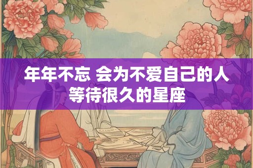 年年不忘 会为不爱自己的人等待很久的星座