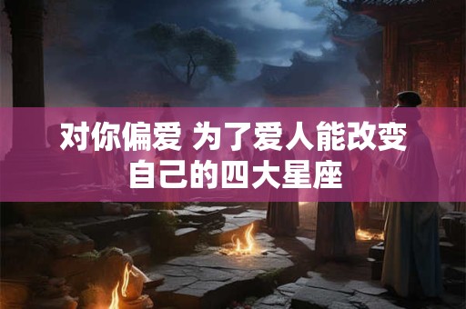 对你偏爱 为了爱人能改变自己的四大星座