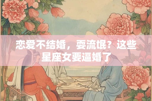 恋爱不结婚，耍流氓？这些星座女要逼婚了