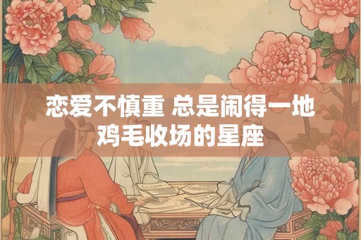 恋爱不慎重 总是闹得一地鸡毛收场的星座