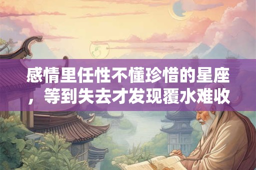 感情里任性不懂珍惜的星座，等到失去才发现覆水难收
