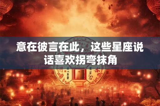 意在彼言在此，这些星座说话喜欢拐弯抹角