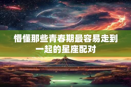 懵懂那些青春期最容易走到一起的星座配对