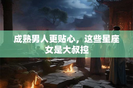 成熟男人更贴心，这些星座女是大叔控