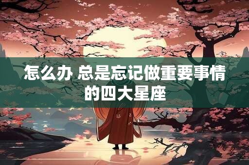 怎么办 总是忘记做重要事情的四大星座