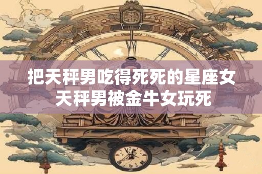 把天秤男吃得死死的星座女 天秤男被金牛女玩死
