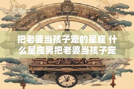 把老婆当孩子宠的星座 什么星座男把老婆当孩子宠