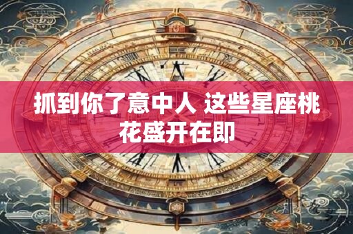 抓到你了意中人 这些星座桃花盛开在即