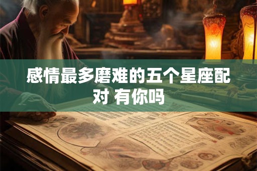 感情最多磨难的五个星座配对 有你吗