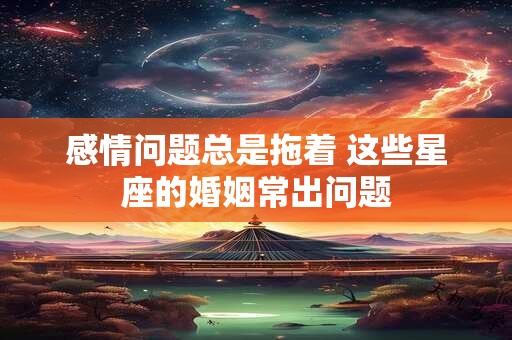 感情问题总是拖着 这些星座的婚姻常出问题