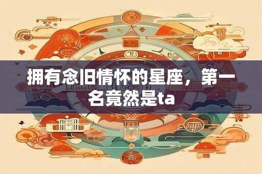 拥有念旧情怀的星座，第一名竟然是ta
