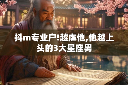 抖m专业户!越虐他,他越上头的3大星座男