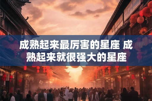 成熟起来最厉害的星座 成熟起来就很强大的星座