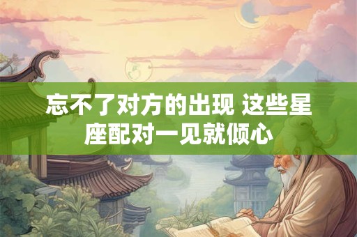 忘不了对方的出现 这些星座配对一见就倾心