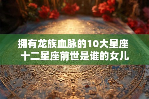 拥有龙族血脉的10大星座 十二星座前世是谁的女儿