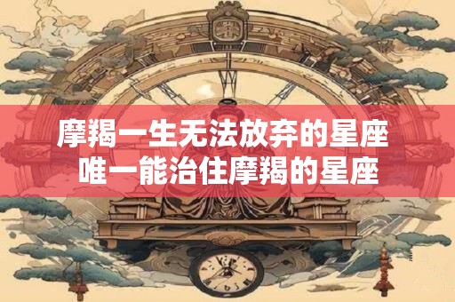 摩羯一生无法放弃的星座 唯一能治住摩羯的星座