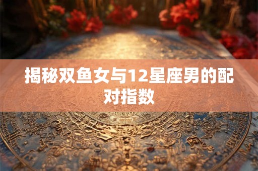 揭秘双鱼女与12星座男的配对指数