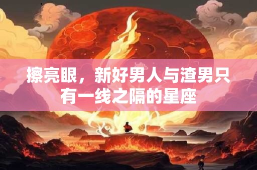 擦亮眼，新好男人与渣男只有一线之隔的星座