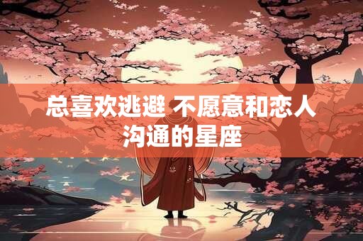 总喜欢逃避 不愿意和恋人沟通的星座