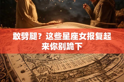 敢劈腿？这些星座女报复起来你别跪下