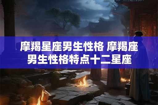 摩羯星座男生性格 摩羯座男生性格特点十二星座
