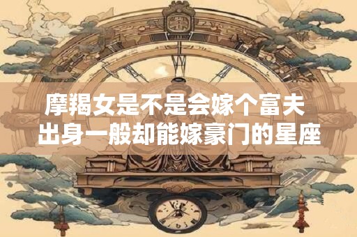 摩羯女是不是会嫁个富夫 出身一般却能嫁豪门的星座女