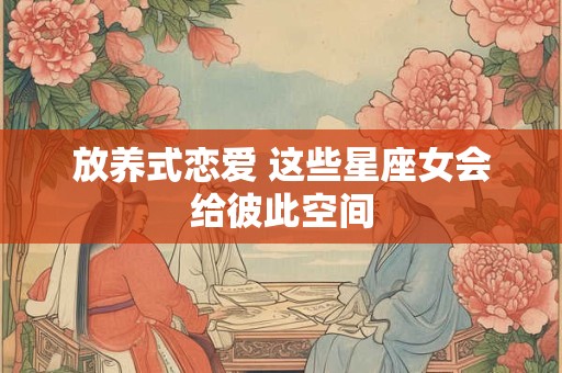 放养式恋爱 这些星座女会给彼此空间