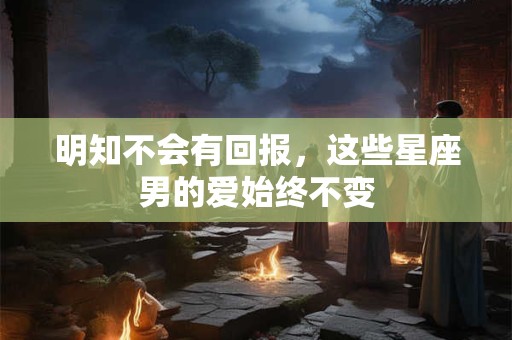 明知不会有回报，这些星座男的爱始终不变
