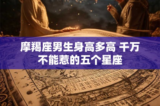 摩羯座男生身高多高 千万不能惹的五个星座