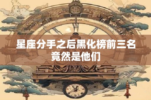 星座分手之后黑化榜前三名竟然是他们