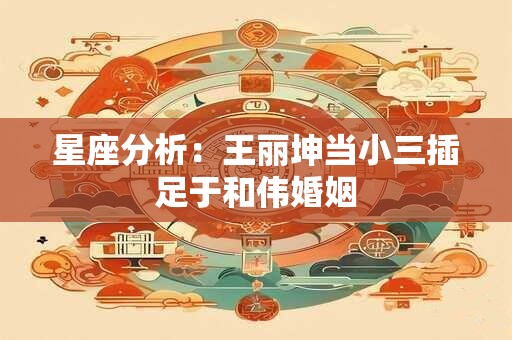 星座分析：王丽坤当小三插足于和伟婚姻