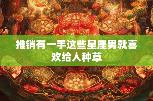 推销有一手这些星座男就喜欢给人种草