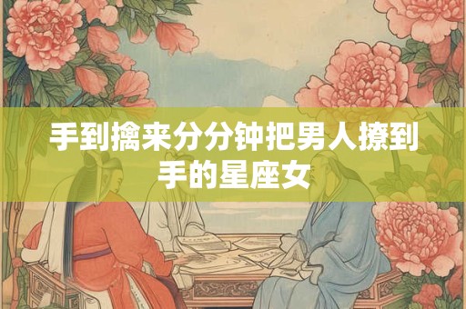 详细阅读:手到擒来分分钟把男人撩到手的星座女 手到擒来分分钟把男人撩到手的星座女