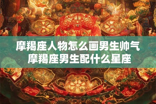 摩羯座人物怎么画男生帅气 摩羯座男生配什么星座