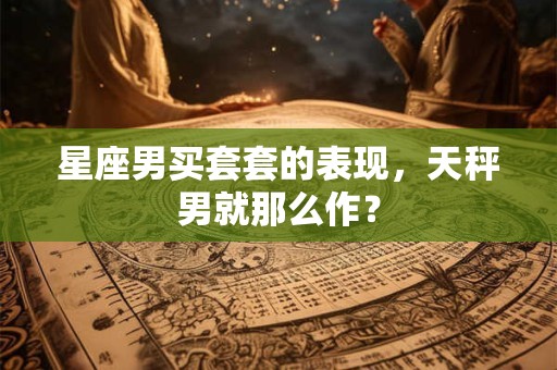 星座男买套套的表现，天秤男就那么作？